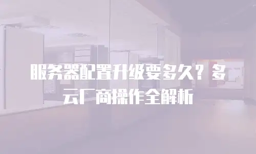 服务器配置升级要多久？多云厂商操作全解析