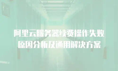 阿里云服务器续费操作失败原因分析及通用解决方案