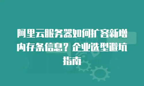 阿里云服务器如何扩容新增内存条信息？企业选型避坑指南