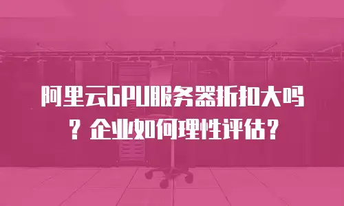 阿里云GPU服务器折扣大吗？企业如何理性评估？