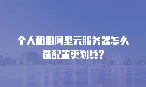个人租用阿里云服务器怎么选配置更划算？