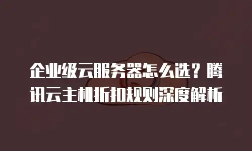 企业级云服务器怎么选？腾讯云主机折扣规则深度解析