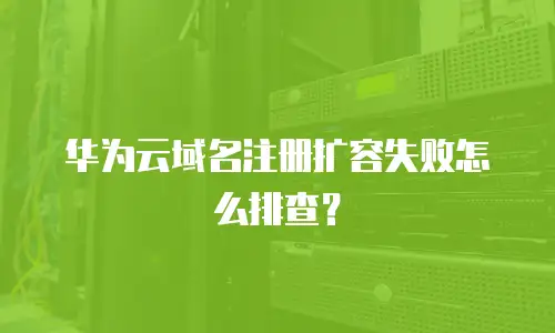华为云域名注册扩容失败怎么排查？