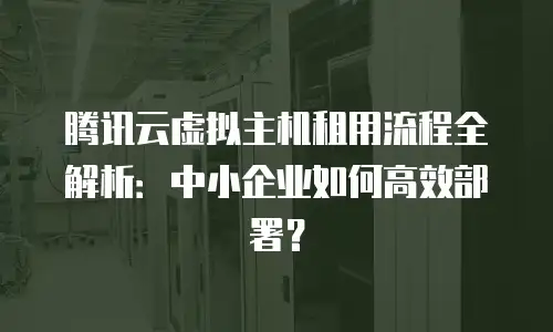 腾讯云虚拟主机租用流程全解析：中小企业如何高效部署？