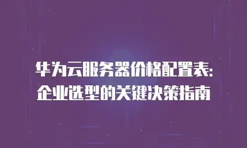 华为云服务器价格配置表：企业选型的关键决策指南