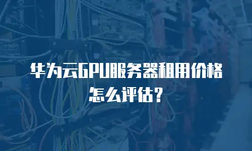 华为云GPU服务器租用价格怎么评估？