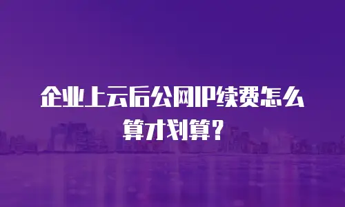 企业上云后公网IP续费怎么算才划算？
