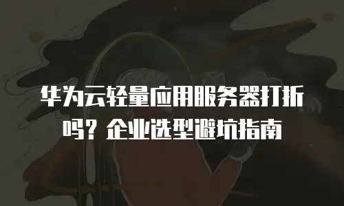 华为云轻量应用服务器打折吗？企业选型避坑指南