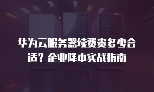 华为云服务器续费贵多少合适？企业降本实战指南