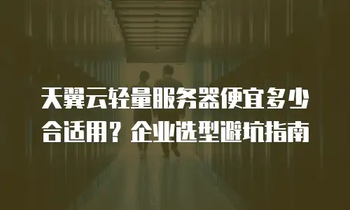 天翼云轻量服务器便宜多少合适用？企业选型避坑指南
