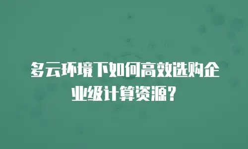多云环境下如何高效选购企业级计算资源？
