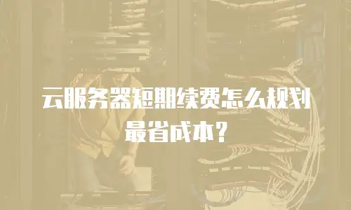 云服务器短期续费怎么规划最省成本？