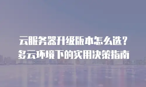 云服务器升级版本怎么选？多云环境下的实用决策指南