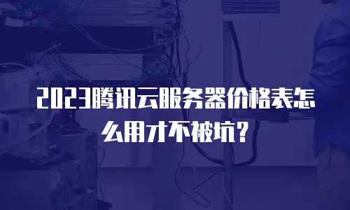 2023腾讯云服务器价格表怎么用才不被坑？