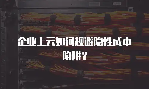 企业上云如何规避隐性成本陷阱？