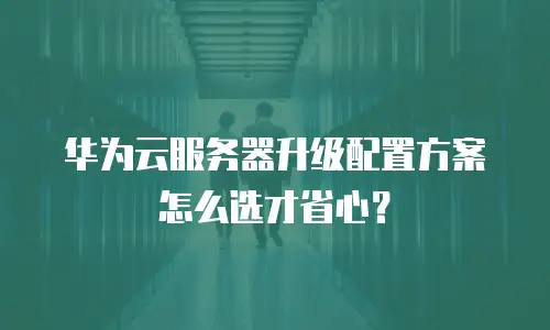 华为云服务器升级配置方案怎么选才省心？