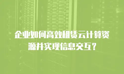 企业如何高效租赁云计算资源并实现信息交互？