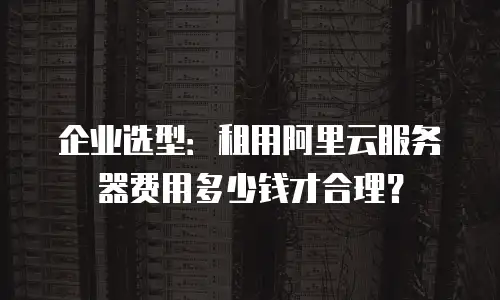 企业选型：租用阿里云服务器费用多少钱才合理？