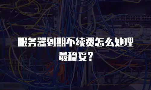 服务器到期不续费怎么处理最稳妥？