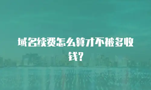 域名续费怎么算才不被多收钱？