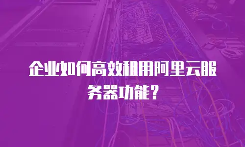 企业如何高效租用阿里云服务器功能？