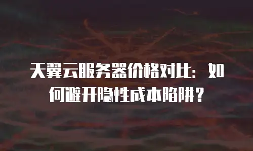 天翼云服务器价格对比：如何避开隐性成本陷阱？
