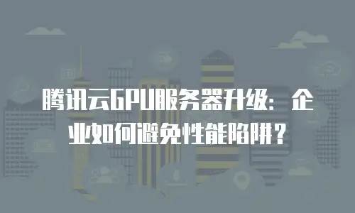 腾讯云GPU服务器升级：企业如何避免性能陷阱？