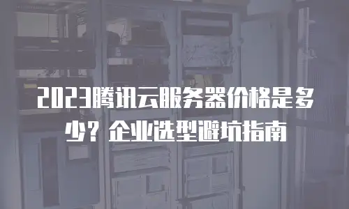 2023腾讯云服务器价格是多少？企业选型避坑指南