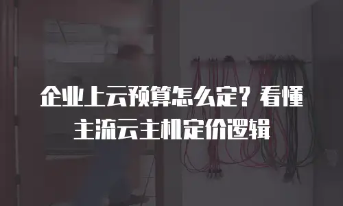 企业上云预算怎么定？看懂主流云主机定价逻辑