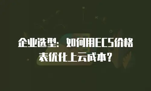 企业选型：如何用ECS价格表优化上云成本？