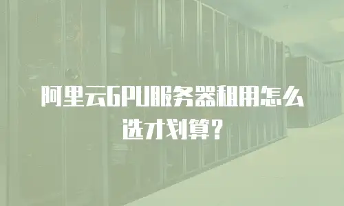 阿里云GPU服务器租用怎么选才划算？