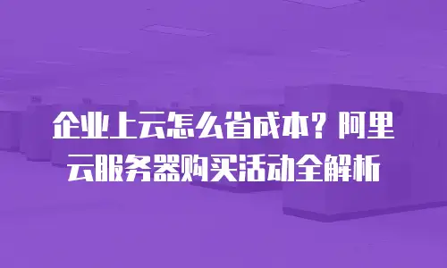 企业上云怎么省成本？阿里云服务器购买活动全解析