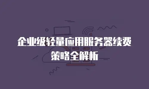 企业级轻量应用服务器续费策略全解析