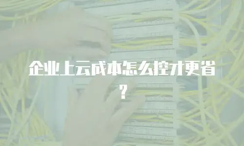 企业上云成本怎么控才更省？