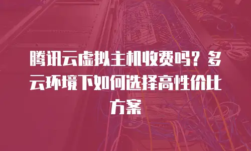 腾讯云虚拟主机收费吗？多云环境下如何选择高性价比方案