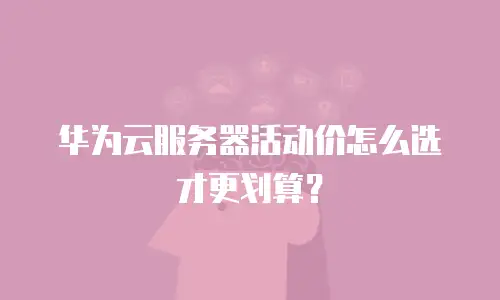 华为云服务器活动价怎么选才更划算？