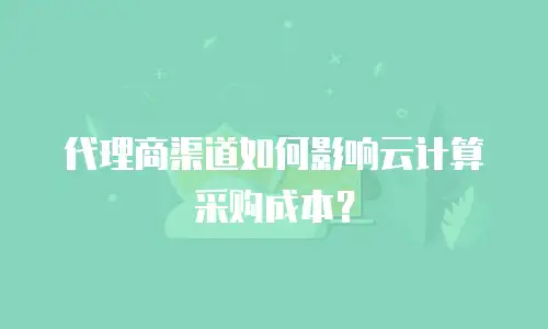 代理商渠道如何影响云计算采购成本？