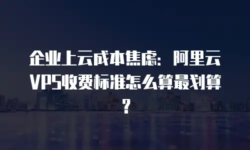 企业上云成本焦虑：阿里云VPS收费标准怎么算最划算？
