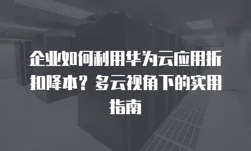 企业如何利用华为云应用折扣降本？多云视角下的实用指南