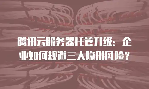 腾讯云服务器托管升级：企业如何规避三大隐形风险？