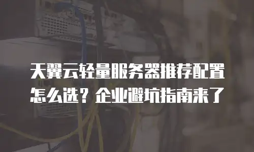 天翼云轻量服务器推荐配置怎么选？企业避坑指南来了
