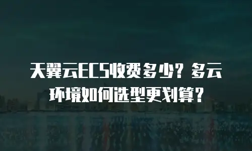 天翼云ECS收费多少？多云环境如何选型更划算？