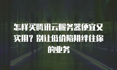 怎样买腾讯云服务器便宜又实用？别让低价陷阱绊住你的业务