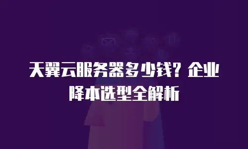 天翼云服务器多少钱？企业降本选型全解析