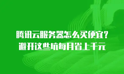 腾讯云服务器怎么买便宜？避开这些坑每月省上千元