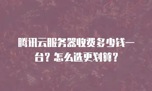 腾讯云服务器收费多少钱一台？怎么选更划算？