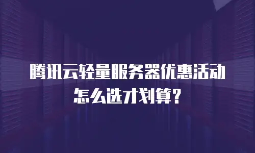 腾讯云轻量服务器优惠活动怎么选才划算？
