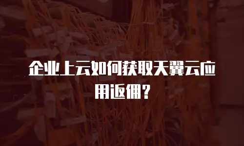 企业上云如何获取天翼云应用返佣？