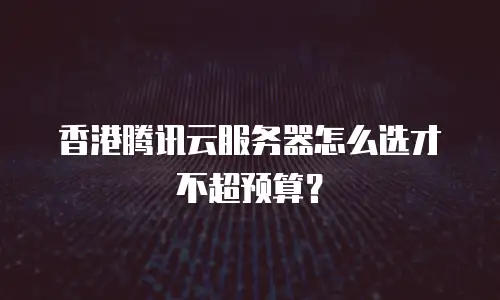 香港腾讯云服务器怎么选才不超预算？