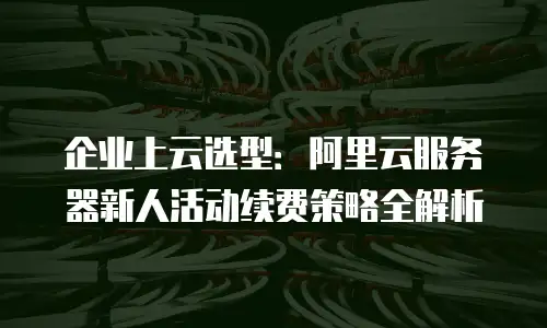 企业上云选型：阿里云服务器新人活动续费策略全解析